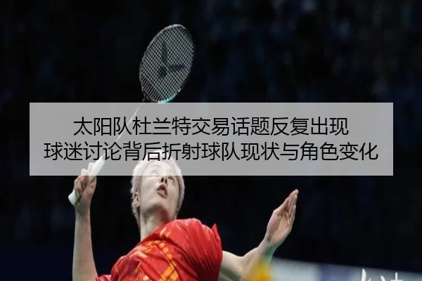 太阳队杜兰特交易话题反复出现 球迷讨论背后折射球队现状与角色变化（kaiyun）